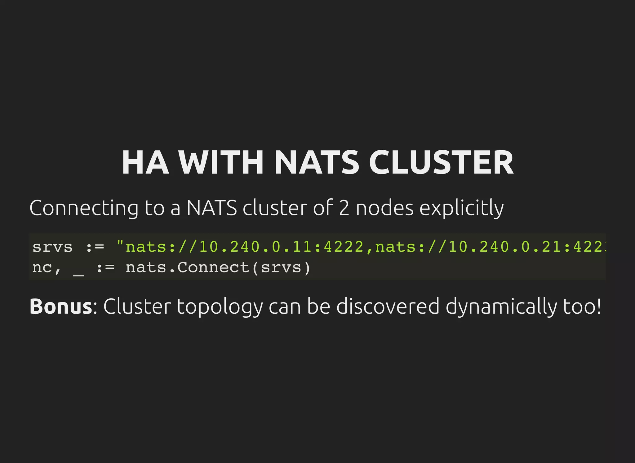 HA WITH NATS CLUSTER
Connecting to a NATS cluster of 2 nodes explicitly
srvs := "nats://10.240.0.11:4222,nats://10.240.0.21:4223"
nc, _ := nats.Connect(srvs)
Bonus: Cluster topology can be discovered dynamically too!
 