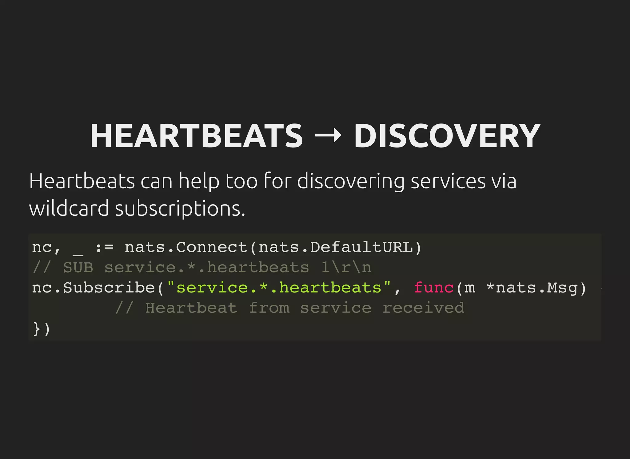 HEARTBEATS → DISCOVERY
Heartbeats can help too for discovering services via
wildcard subscriptions.
nc, _ := nats.Connect(nats.DefaultURL)
// SUB service.*.heartbeats 1rn
nc.Subscribe("service.*.heartbeats", func(m *nats.Msg) {
// Heartbeat from service received
})
 