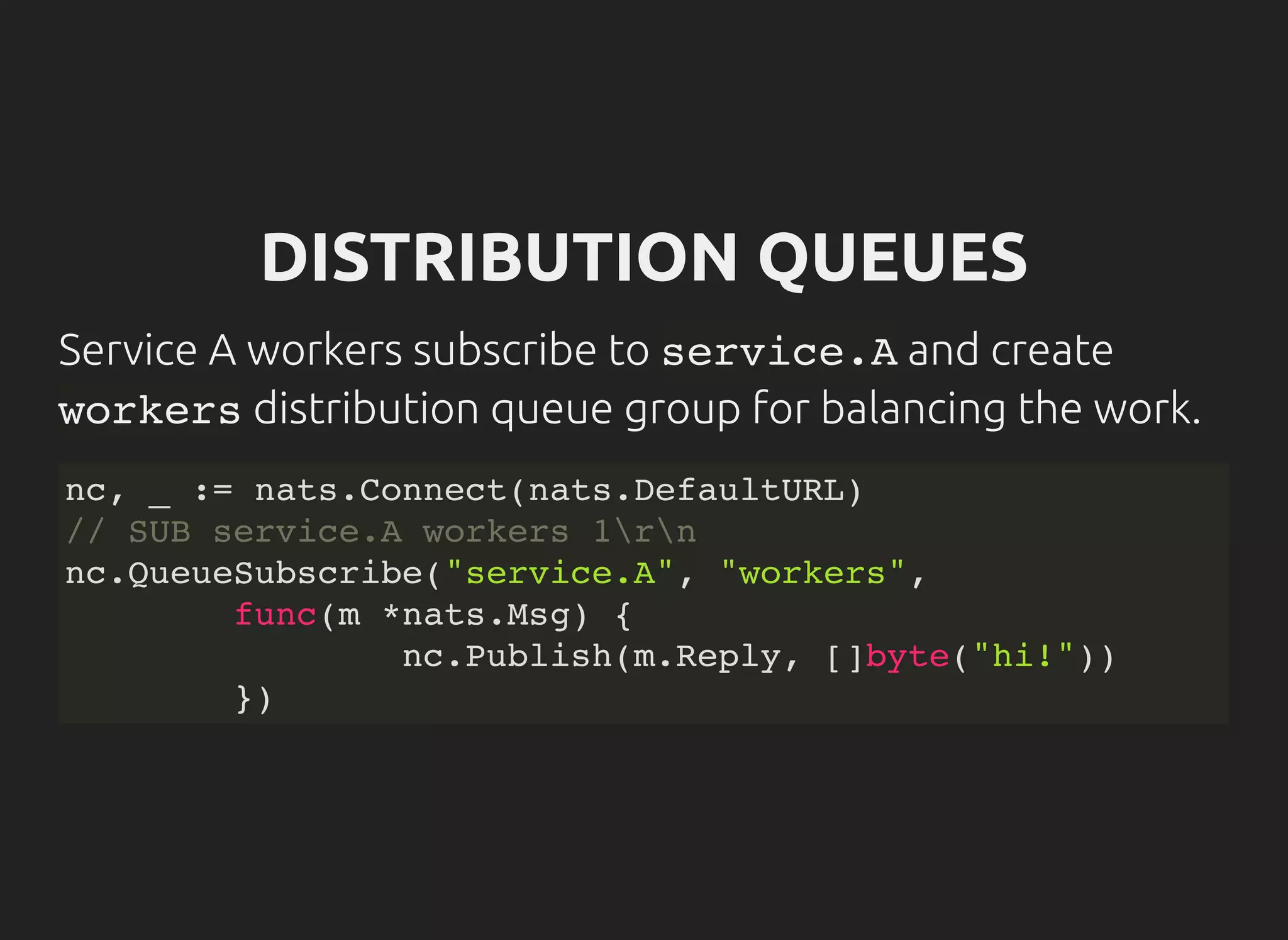 DISTRIBUTION QUEUES
Service A workers subscribe to service.Aand create
workersdistribution queue group for balancing the work.
nc, _ := nats.Connect(nats.DefaultURL)
// SUB service.A workers 1rn
nc.QueueSubscribe("service.A", "workers",
func(m *nats.Msg) {
nc.Publish(m.Reply, []byte("hi!"))
})
 