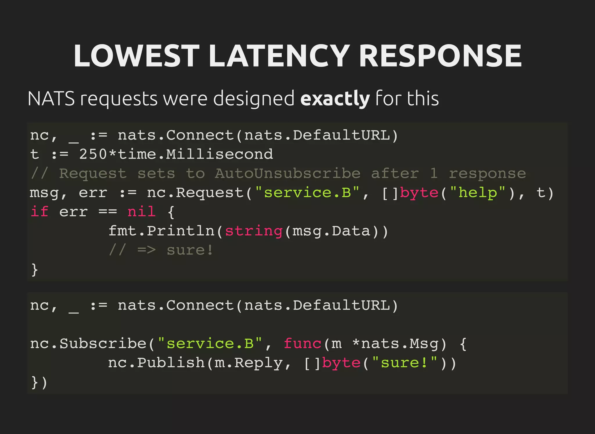 LOWEST LATENCY RESPONSE
NATS requests were designed exactly for this
nc, _ := nats.Connect(nats.DefaultURL)
t := 250*time.Millisecond
// Request sets to AutoUnsubscribe after 1 response
msg, err := nc.Request("service.B", []byte("help"), t)
if err == nil {
fmt.Println(string(msg.Data))
// => sure!
}
nc, _ := nats.Connect(nats.DefaultURL)
nc.Subscribe("service.B", func(m *nats.Msg) {
nc.Publish(m.Reply, []byte("sure!"))
})
 