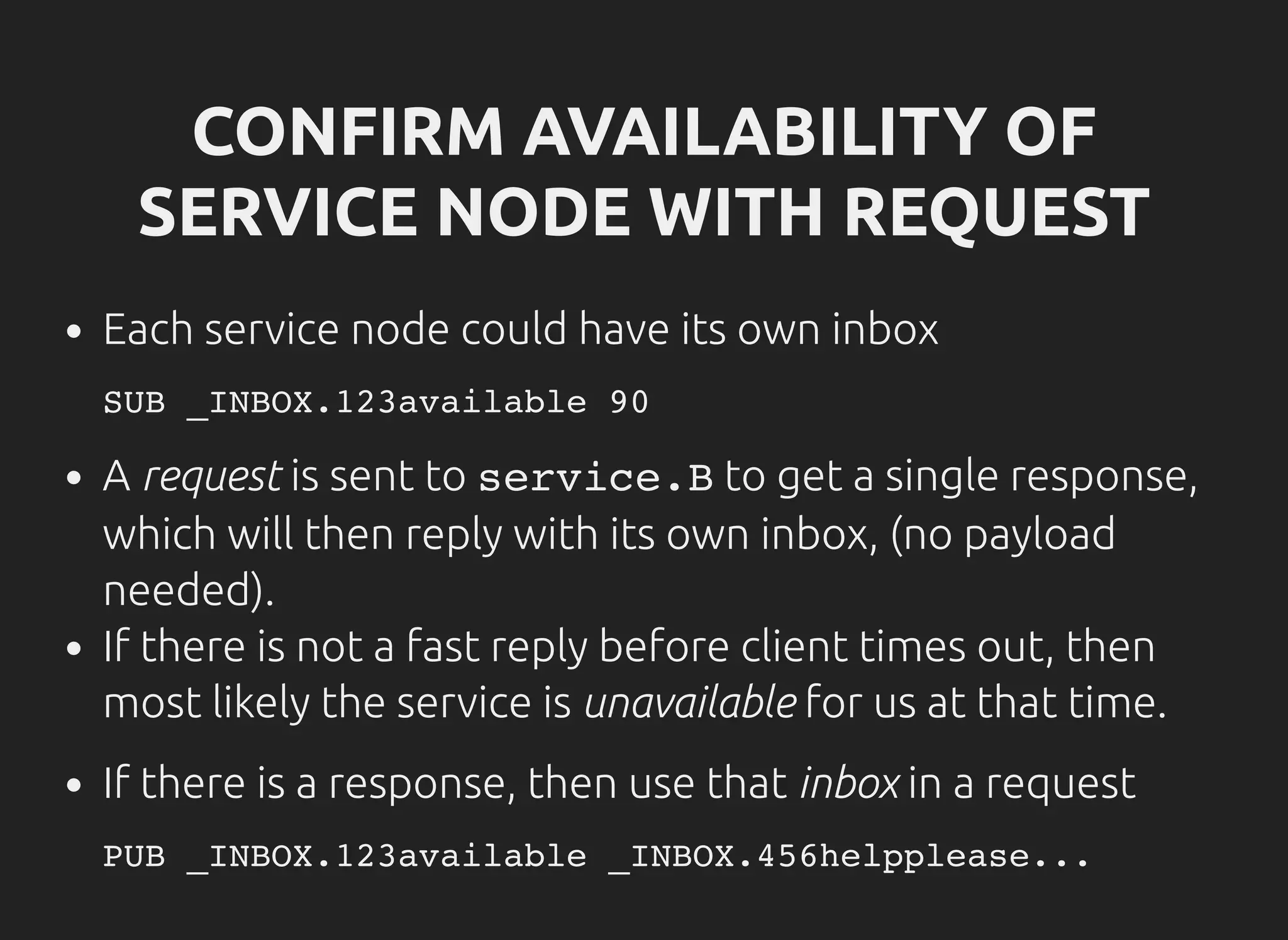 CONFIRM AVAILABILITY OF
SERVICE NODE WITH REQUEST
Each service node could have its own inbox
A request is sent to service.Bto get a single response,
which will then reply with its own inbox, (no payload
needed).
If there is not a fast reply before client times out, then
most likely the service is unavailable for us at that time.
If there is a response, then use that inbox in a request
SUB _INBOX.123available 90
PUB _INBOX.123available _INBOX.456helpplease...
 