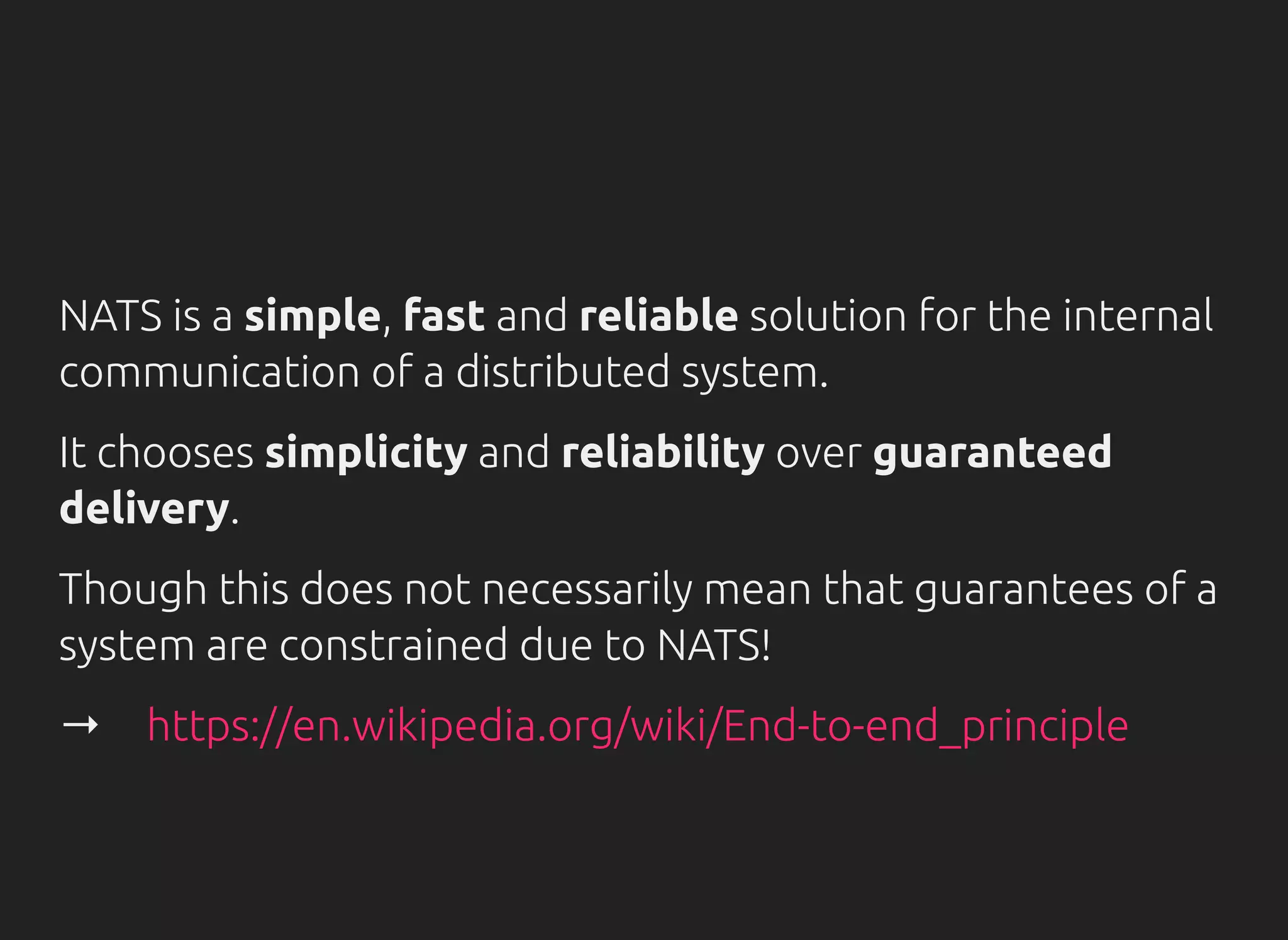 NATS is a simple, fast and reliable solution for the internal
communication of a distributed system.
It chooses simplicity and reliability over guaranteed
delivery.
Though this does not necessarily mean that guarantees of a
system are constrained due to NATS!
→　https://en.wikipedia.org/wiki/End-to-end_principle
 