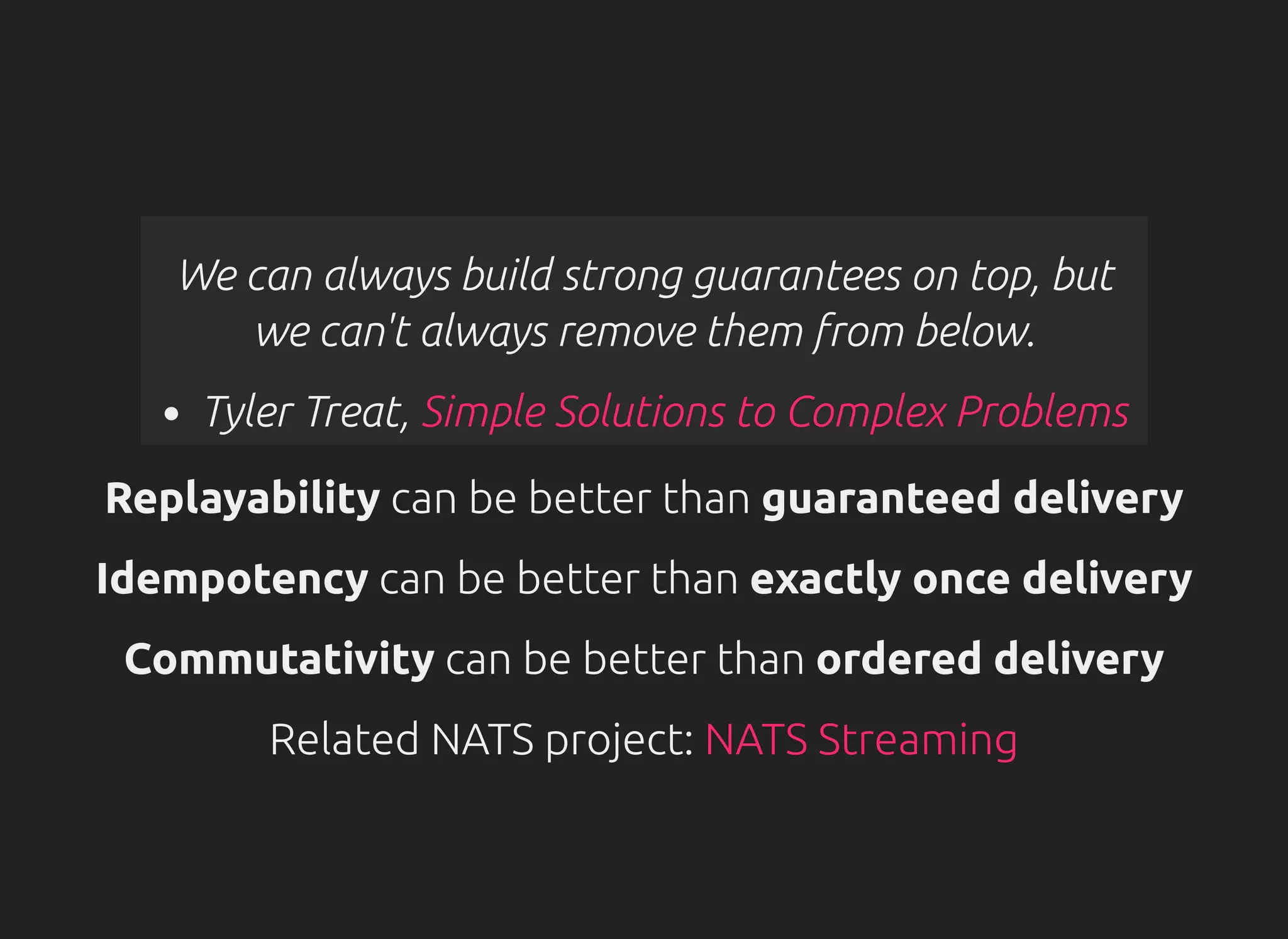 We can always build strong guarantees on top, but
we can't always remove them from below.
Tyler Treat, Simple Solutions to Complex Problems
Replayability can be better than guaranteed delivery
Idempotency can be better than exactly once delivery
Commutativity can be better than ordered delivery
Related NATS project: NATS Streaming
 