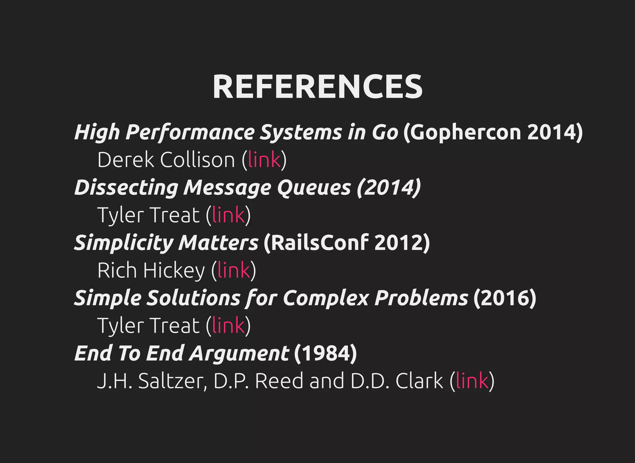 REFERENCES
High Performance Systems in Go (Gophercon 2014)
Derek Collison ( )
Dissecting Message Queues (2014)
Tyler Treat ( )
Simplicity Matters (RailsConf 2012)
Rich Hickey ( )
Simple Solutions for Complex Problems (2016)
Tyler Treat ( )
End To End Argument (1984)
J.H. Saltzer, D.P. Reed and D.D. Clark ( )
link
link
link
link
link
 
