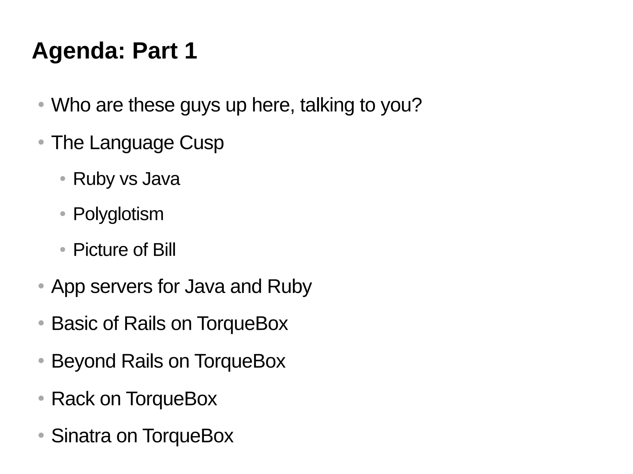 Agenda: Part 1

   Who are these guys up here, talking to you?
   The Language Cusp
       Ruby vs Java
       Polyglotism
       Picture of Bill
   App servers for Java and Ruby
   Basic of Rails on TorqueBox
   Beyond Rails on TorqueBox
   Rack on TorqueBox
   Sinatra on TorqueBox
 