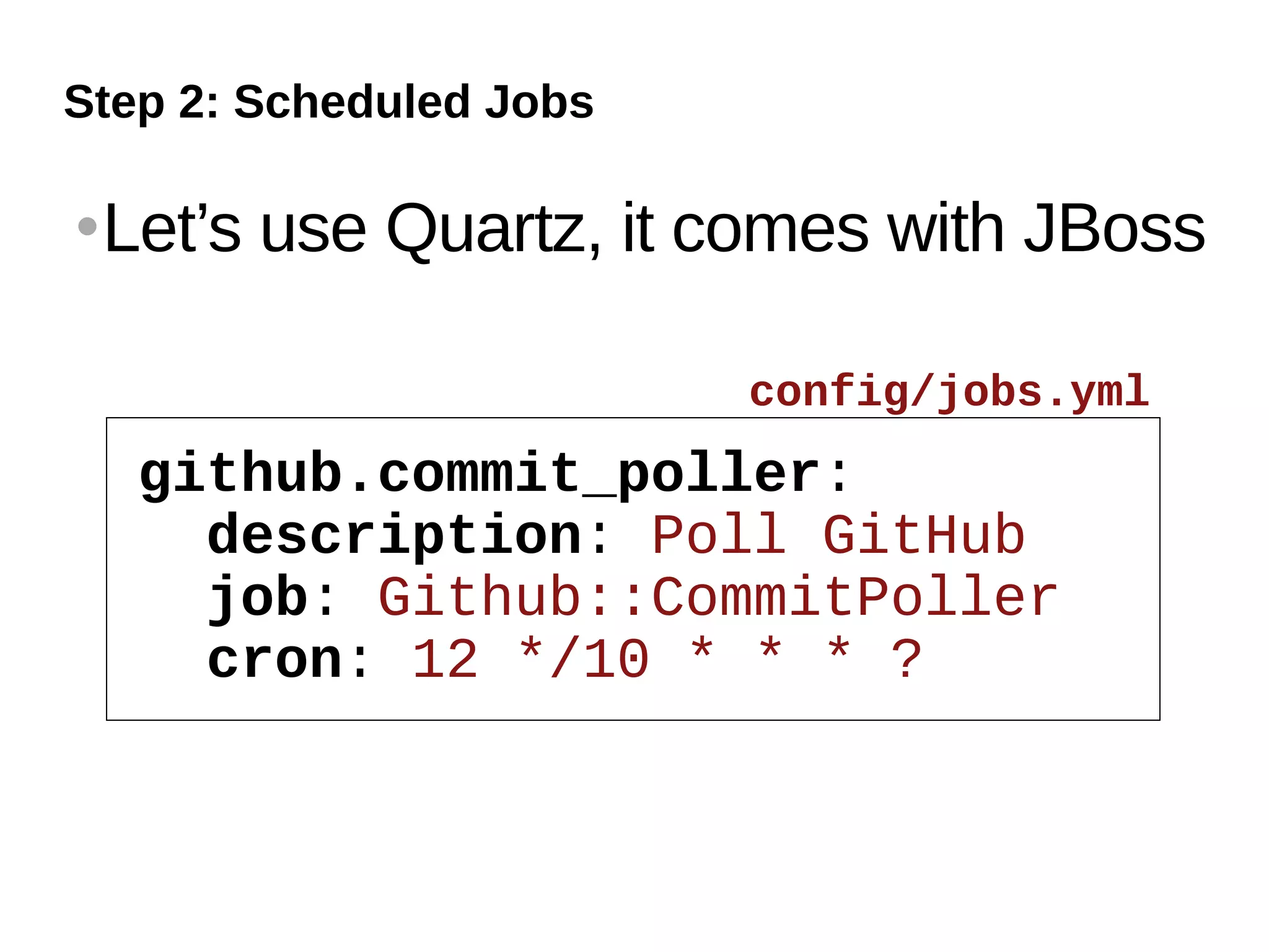 Step 2: Scheduled Jobs

   Let’s use Quartz, it comes with JBoss

                         config/jobs.yml
     github.commit_poller:
       description: Poll GitHub
       job: Github::CommitPoller
       cron: 12 */10 * * * ?
 