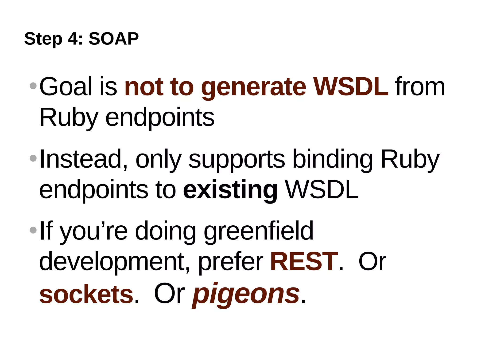 Step 4: SOAP

   Goal is not to generate WSDL from
    Ruby endpoints
   Instead, only supports binding Ruby
    endpoints to existing WSDL
   If you’re doing greenfield
    development, prefer REST. Or
    sockets. Or pigeons.
 