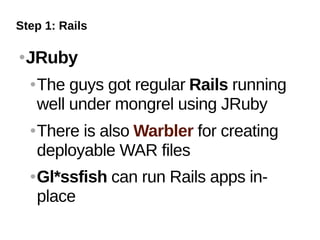 Step 1: Rails

   JRuby
       The guys got regular Rails running
        well under mongrel using JRuby
       There is also Warbler for creating
        deployable WAR files
       Gl*ssfish can run Rails apps in-
        place
 