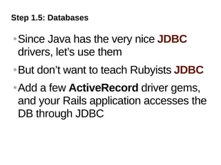 Step 1.5: Databases

   Since Java has the very nice JDBC
    drivers, let’s use them
   But don’t want to teach Rubyists JDBC
   Add a few ActiveRecord driver gems,
    and your Rails application accesses the
    DB through JDBC
 