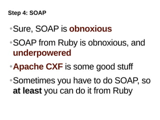 Step 4: SOAP

   Sure, SOAP is obnoxious
   SOAP from Ruby is obnoxious, and
    underpowered
   Apache CXF is some good stuff
   Sometimes you have to do SOAP, so
    at least you can do it from Ruby
 