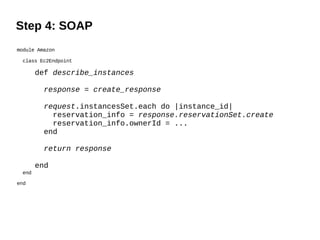 Step 4: SOAP
module Amazon

 class Ec2Endpoint

       def describe_instances

         response = create_response

         request.instancesSet.each do |instance_id|
           reservation_info = response.reservationSet.create
           reservation_info.ownerId = ...
         end

         return response

       end
 end

end
 