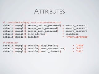ATTRIBUTES
# ./cookbooks/mysql/attributes/server.rb
default[:mysql][:server_debian_password]   =   secure_password
default[:mysql][:server_root_password]     =   secure_password
default[:mysql][:server_repl_password]     =   secure_password
default[:mysql][:bind_address]             =   ipaddress
default[:mysql][:datadir]                  =   "/var/lib/mysql"

# Tunables
default[:mysql][:tunable][:key_buffer]              = "250M"
default[:mysql][:tunable][:max_connections]         = "800"
default[:mysql][:tunable][:wait_timeout]            = "180"
 
