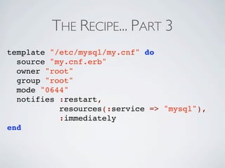 THE RECIPE... PART 3
template "/etc/mysql/my.cnf" do
  source "my.cnf.erb"
  owner "root"
  group "root"
  mode "0644"
  notifies :restart,
           resources(:service => "mysql"),
           :immediately
end
 