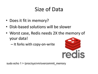 Size of Data
• Does it fit in memory?
• Disk-based solutions will be slower
• Worst case, Redis needs 2X the memory of
  your data!
   – It forks with copy-on-write



sudo echo 1 > /proc/sys/vm/overcommit_memory
 