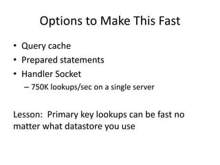 Options to Make This Fast
• Query cache
• Prepared statements
• Handler Socket
  – 750K lookups/sec on a single server


Lesson: Primary key lookups can be fast no
matter what datastore you use
 