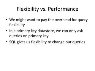 Flexibility vs. Performance
• We might want to pay the overhead for query
  flexibility
• In a primary key datastore, we can only ask
  queries on primary key
• SQL gives us flexibility to change our queries
 