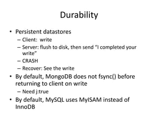 Durability
• Persistent datastores
  – Client: write
  – Server: flush to disk, then send “I completed your
    write”
  – CRASH
  – Recover: See the write
• By default, MongoDB does not fsync() before
  returning to client on write
  – Need j:true
• By default, MySQL uses MyISAM instead of
  InnoDB
 