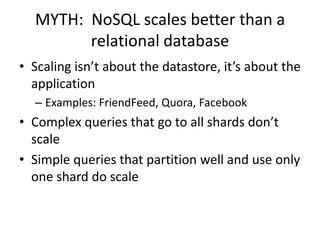 MYTH: NoSQL scales better than a
        relational database
• Scaling isn’t about the datastore, it’s about the
  application
  – Examples: FriendFeed, Quora, Facebook
• Complex queries that go to all shards don’t
  scale
• Simple queries that partition well and use only
  one shard do scale
 