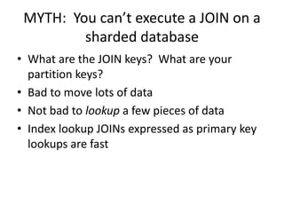 MYTH: You can’t execute a JOIN on a
         sharded database
• What are the JOIN keys? What are your
  partition keys?
• Bad to move lots of data
• Not bad to lookup a few pieces of data
• Index lookup JOINs expressed as primary key
  lookups are fast
 