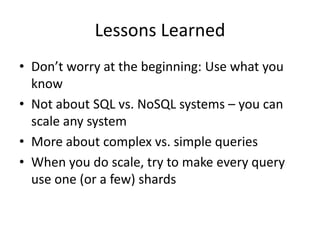 Lessons Learned
• Don’t worry at the beginning: Use what you
  know
• Not about SQL vs. NoSQL systems – you can
  scale any system
• More about complex vs. simple queries
• When you do scale, try to make every query
  use one (or a few) shards
 