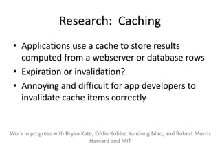 Research: Caching
 • Applications use a cache to store results
   computed from a webserver or database rows
 • Expiration or invalidation?
 • Annoying and difficult for app developers to
   invalidate cache items correctly


Work in progress with Bryan Kate, Eddie Kohler, Yandong Mao, and Robert Morris
                               Harvard and MIT
 