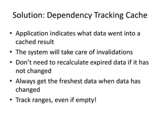 Solution: Dependency Tracking Cache
• Application indicates what data went into a
  cached result
• The system will take care of invalidations
• Don’t need to recalculate expired data if it has
  not changed
• Always get the freshest data when data has
  changed
• Track ranges, even if empty!
 