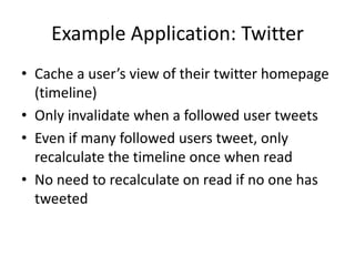 Example Application: Twitter
• Cache a user’s view of their twitter homepage
  (timeline)
• Only invalidate when a followed user tweets
• Even if many followed users tweet, only
  recalculate the timeline once when read
• No need to recalculate on read if no one has
  tweeted
 