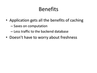 Benefits
• Application gets all the benefits of caching
  – Saves on computation
  – Less traffic to the backend database
• Doesn’t have to worry about freshness
 