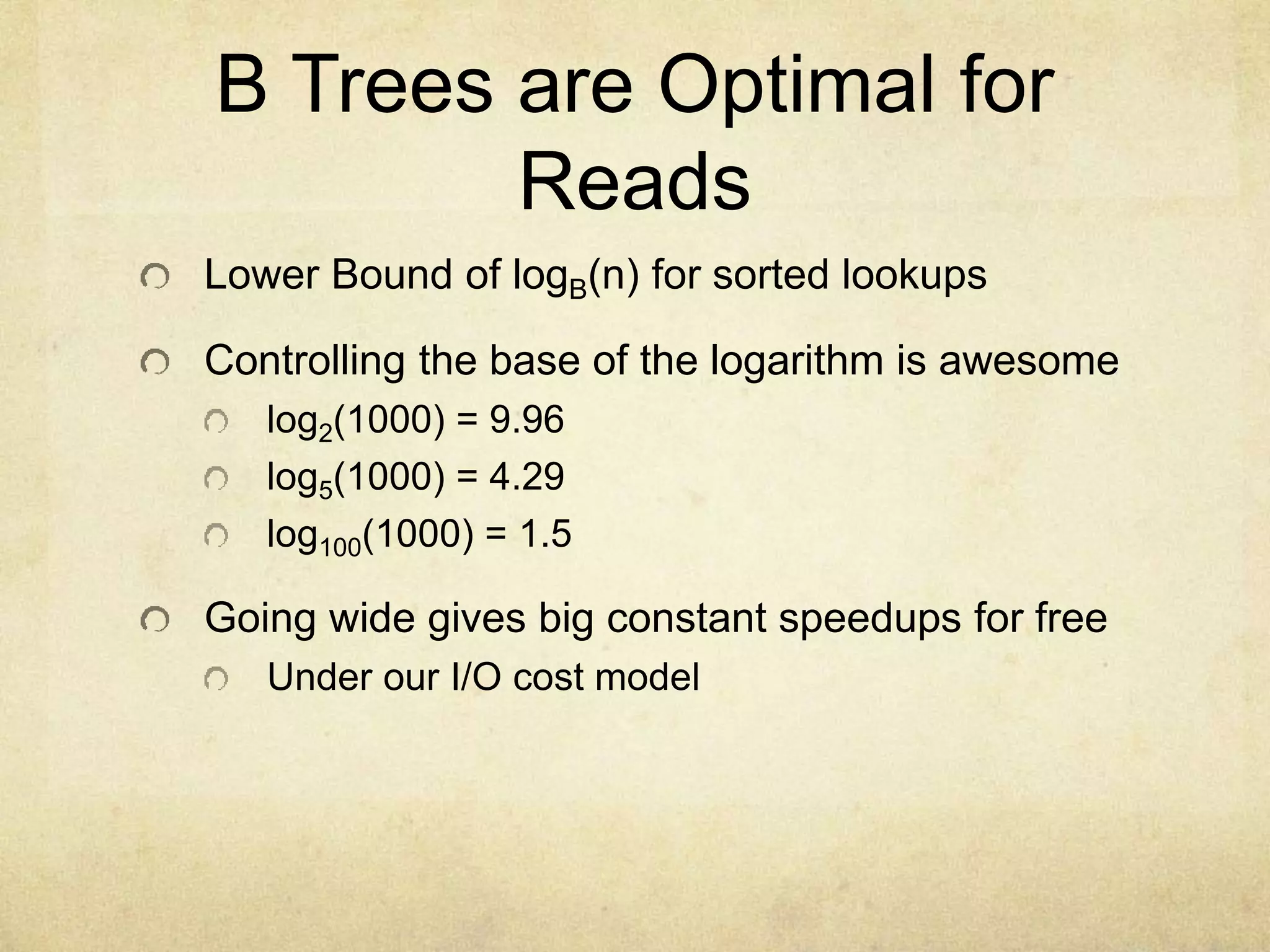B Trees are Optimal for
Reads
Lower Bound of logB(n) for sorted lookups
Controlling the base of the logarithm is awesome
log2(1000) = 9.96
log5(1000) = 4.29
log100(1000) = 1.5
Going wide gives big constant speedups for free
Under our I/O cost model
 
