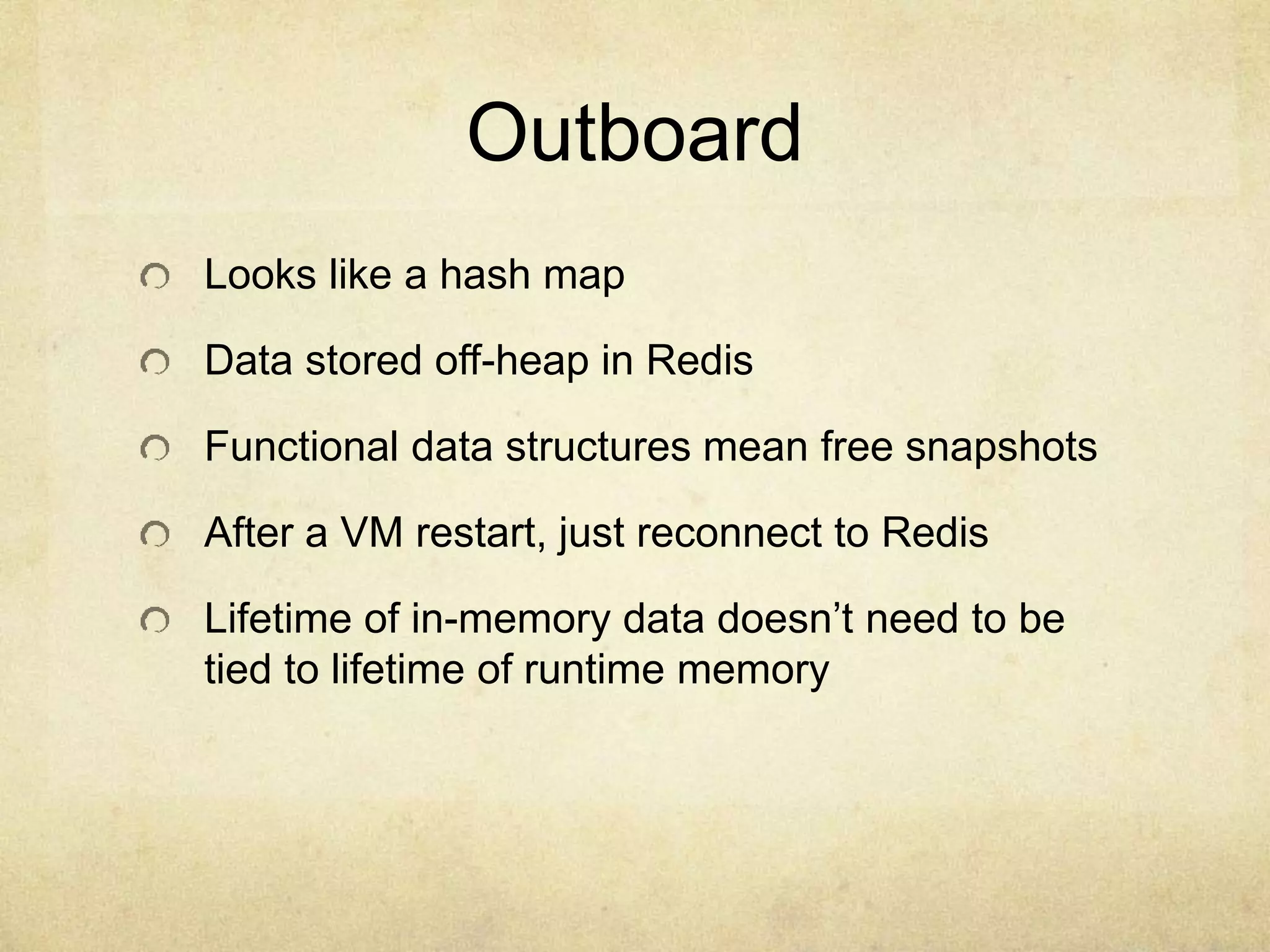 Outboard
Looks like a hash map
Data stored off-heap in Redis
Functional data structures mean free snapshots
After a VM restart, just reconnect to Redis
Lifetime of in-memory data doesn’t need to be
tied to lifetime of runtime memory
 