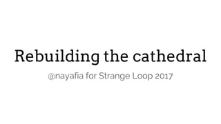 Rebuilding the cathedral
@nayafia for Strange Loop 2017
 