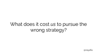 @nayafia
What does it cost us to pursue the
wrong strategy?
 
