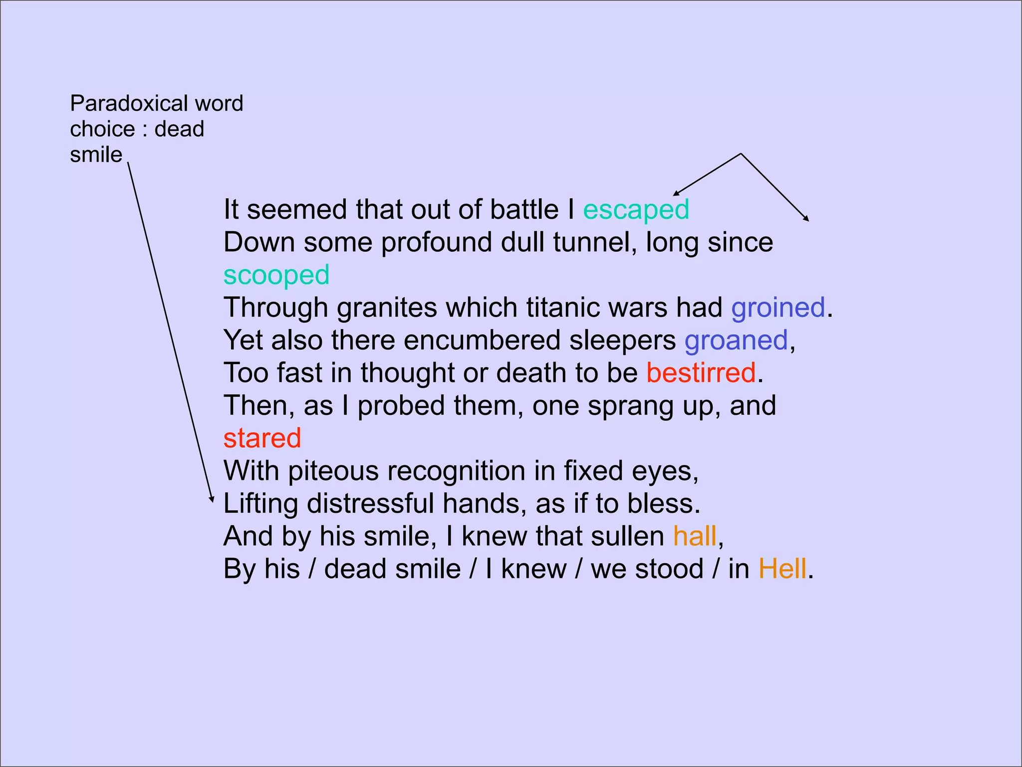 Paradoxical word
choice : dead
smile

              It seemed that out of battle I escaped
              Down some profound dull tunnel, long since
              scooped
              Through granites which titanic wars had groined.
              Yet also there encumbered sleepers groaned,
              Too fast in thought or death to be bestirred.
              Then, as I probed them, one sprang up, and
              stared
              With piteous recognition in fixed eyes,
              Lifting distressful hands, as if to bless.
              And by his smile, I knew that sullen hall,
              By his / dead smile / I knew / we stood / in Hell.
 