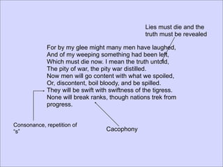 Lies must die and the
                                                  truth must be revealed

             For by my glee might many men have laughed,
             And of my weeping something had been left,
             Which must die now. I mean the truth untold,
             The pity of war, the pity war distilled.
             Now men will go content with what we spoiled,
             Or, discontent, boil bloody, and be spilled.
             They will be swift with swiftness of the tigress.
             None will break ranks, though nations trek from
             progress.


Consonance, repetition of
“s”                                Cacophony
 