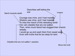 Describes self before the
                          war                             Imagery
March towards death

                 Courage was mine, and I had mystery,
                 Wisdom was mine, and I had mastery:  }
                 To miss the march of this retreating world
                 Into vain citadels that are not walled.
                 Then, when much blood had clogged their chariot-

                                                             }
                 wheels,
                 I would go up and wash them from sweet wells,
                 Even with truths that lie too deep for taint.


  Citadels that are not walled = paradox
                                                           Show the truth
 