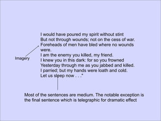 I would have poured my spirit without stint
           But not through wounds; not on the cess of war.
           Foreheads of men have bled where no wounds
           were.
           I am the enemy you killed, my friend.
Imagery    I knew you in this dark: for so you frowned
           Yesterday through me as you jabbed and killed.
           I parried; but my hands were loath and cold.
           Let us sleep now . . ."



    Most of the sentences are medium. The notable exception is
    the final sentence which is telegraphic for dramatic effect
 