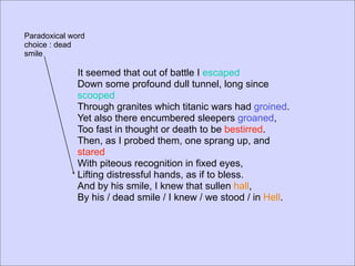 Paradoxical word
choice : dead
smile

              It seemed that out of battle I escaped
              Down some profound dull tunnel, long since
              scooped
              Through granites which titanic wars had groined.
              Yet also there encumbered sleepers groaned,
              Too fast in thought or death to be bestirred.
              Then, as I probed them, one sprang up, and
              stared
              With piteous recognition in fixed eyes,
              Lifting distressful hands, as if to bless.
              And by his smile, I knew that sullen hall,
              By his / dead smile / I knew / we stood / in Hell.
 