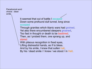 Paradoxical word
choice : dead
smile

              It seemed that out of battle I escaped
              Down some profound dull tunnel, long since
              scooped
              Through granites which titanic wars had groined.
              Yet also there encumbered sleepers groaned,
              Too fast in thought or death to be bestirred.
              Then, as I probed them, one sprang up, and
              stared
              With piteous recognition in fixed eyes,
              Lifting distressful hands, as if to bless.
              And by his smile, I knew that sullen hall,
              By his / dead smile / I knew / we stood / in Hell.
 