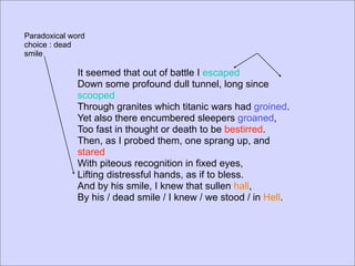 Paradoxical word
choice : dead
smile

              It seemed that out of battle I escaped
              Down some profound dull tunnel, long since
              scooped
              Through granites which titanic wars had groined.
              Yet also there encumbered sleepers groaned,
              Too fast in thought or death to be bestirred.
              Then, as I probed them, one sprang up, and
              stared
              With piteous recognition in fixed eyes,
              Lifting distressful hands, as if to bless.
              And by his smile, I knew that sullen hall,
              By his / dead smile / I knew / we stood / in Hell.
 