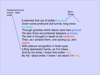 Paradoxical word
choice : dead                                       Slant
smile                                               rhyme

              It seemed that out of battle I escaped
              Down some profound dull tunnel, long since
              scooped
              Through granites which titanic wars had groined.
              Yet also there encumbered sleepers groaned,
              Too fast in thought or death to be bestirred.
              Then, as I probed them, one sprang up, and
              stared
              With piteous recognition in fixed eyes,
              Lifting distressful hands, as if to bless.
              And by his smile, I knew that sullen hall,
              By his / dead smile / I knew / we stood / in Hell.
 
