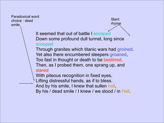 Paradoxical word
choice : dead                                       Slant
smile                                               rhyme

              It seemed that out of battle I escaped
              Down some profound dull tunnel, long since
              scooped
              Through granites which titanic wars had groined.
              Yet also there encumbered sleepers groaned,
              Too fast in thought or death to be bestirred.
              Then, as I probed them, one sprang up, and
              stared
              With piteous recognition in fixed eyes,
              Lifting distressful hands, as if to bless.
              And by his smile, I knew that sullen hall,
              By his / dead smile / I knew / we stood / in Hell.
 
