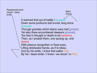 Paradoxical word
choice : dead                                       Slant
smile                                               rhyme

              It seemed that out of battle I escaped
              Down some profound dull tunnel, long since
              scooped
              Through granites which titanic wars had groined.
              Yet also there encumbered sleepers groaned,
              Too fast in thought or death to be bestirred.
              Then, as I probed them, one sprang up, and
              stared
              With piteous recognition in fixed eyes,
              Lifting distressful hands, as if to bless.
              And by his smile, I knew that sullen hall,
              By his / dead smile / I knew / we stood / in Hell.
 