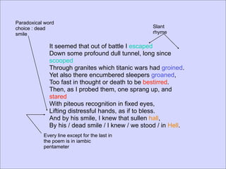 Paradoxical word
choice : dead                                       Slant
smile                                               rhyme

              It seemed that out of battle I escaped
              Down some profound dull tunnel, long since
              scooped
              Through granites which titanic wars had groined.
              Yet also there encumbered sleepers groaned,
              Too fast in thought or death to be bestirred.
              Then, as I probed them, one sprang up, and
              stared
              With piteous recognition in fixed eyes,
              Lifting distressful hands, as if to bless.
              And by his smile, I knew that sullen hall,
              By his / dead smile / I knew / we stood / in Hell.
           Every line except for the last in
           the poem is in iambic
           pentameter
 