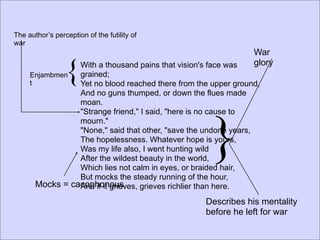 The author’s perception of the futility of
war
                                                                War

     Enjambmen
     t
                 {
                 With a thousand pains that vision's face was
                 grained;
                                                                glory

                 Yet no blood reached there from the upper ground,
                 And no guns thumped, or down the flues made
                 moan.




                                                     }
                 "Strange friend," I said, "here is no cause to
                 mourn."
                 "None," said that other, "save the undone years,
                 The hopelessness. Whatever hope is yours,
                 Was my life also, I went hunting wild
                 After the wildest beauty in the world,
                 Which lies not calm in eyes, or braided hair,
                 But mocks the steady running of the hour,
       Mocks = cacophonous
                 And if it grieves, grieves richlier than here.
                                                   Describes his mentality
                                                   before he left for war
 