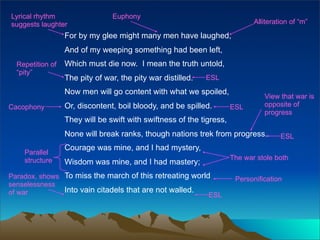 Lyrical rhythm                  Euphony
suggests laughter                                                            Alliteration of “m”

                  For by my glee might many men have laughed,
                  And of my weeping something had been left,
  Repetition of   Which must die now. I mean the truth untold,
  “pity”
                  The pity of war, the pity war distilled.   ESL

                  Now men will go content with what we spoiled,
                                                                                View that war is
Cacophony         Or, discontent, boil bloody, and be spilled.        ESL       opposite of
                                                                                progress
                  They will be swift with swiftness of the tigress,
                  None will break ranks, though nations trek from progress.           ESL
                  Courage was mine, and I had mystery,
    Parallel
    structure                                                         The war stole both
                  Wisdom was mine, and I had mastery;
Paradox, shows To miss the march of this retreating world              Personification
senselessness
of war         Into vain citadels that are not walled.
                                                         ESL
 