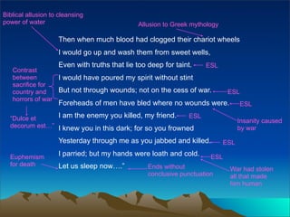 Biblical allusion to cleansing
power of water                                Allusion to Greek mythology

                    Then when much blood had clogged their chariot wheels
                    I would go up and wash them from sweet wells,
                    Even with truths that lie too deep for taint.
                                                               ESL
   Contrast
   between        I would have poured my spirit without stint
   sacrifice for
   country and    But not through wounds; not on the cess of war.            ESL
   horrors of war
                    Foreheads of men have bled where no wounds were.              ESL

  “Dulce et     I am the enemy you killed, my friend.     ESL
                                                                                  Insanity caused
  decorum est…” I knew you in this dark; for so you frowned                       by war

                    Yesterday through me as you jabbed and killed.          ESL

  Euphemism         I parried; but my hands were loath and cold.       ESL
  for death         Let us sleep now….”           Ends without               War had stolen
                                                  conclusive punctuation     all that made
                                                                             him human
 