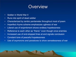Overview
•   Soldier in World War II
•   Runs into spirit of dead soldier
•   Characterized by iambic pentameter throughout most of poem
•   Imperfect rhyme scheme emphasizes ugliness of war
•   Liberal use of enjambment shows endless hopelessness
•   Reference to each other as “friend,” even though once enemies
•   Increased use of end-stopped lines at end signals conclusion
•   Constant tone of peaceful hopelessness
•   Use of oxymorons and paradoxes to show senselessness of war
 
