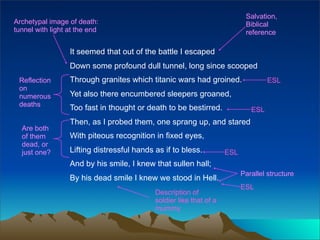 Salvation,
Archetypal image of death:                                                  Biblical
tunnel with light at the end                                                reference

                  It seemed that out of the battle I escaped
                  Down some profound dull tunnel, long since scooped
 Reflection       Through granites which titanic wars had groined.                  ESL
 on
 numerous         Yet also there encumbered sleepers groaned,
 deaths           Too fast in thought or death to be bestirred.               ESL
                  Then, as I probed them, one sprang up, and stared
  Are both
  of them         With piteous recognition in fixed eyes,
  dead, or
  just one?       Lifting distressful hands as if to bless.          ESL
                  And by his smile, I knew that sullen hall;
                                                                           Parallel structure
                  By his dead smile I knew we stood in Hell.
                                                                           ESL
                                            Description of
                                            soldier like that of a
                                            mummy
 