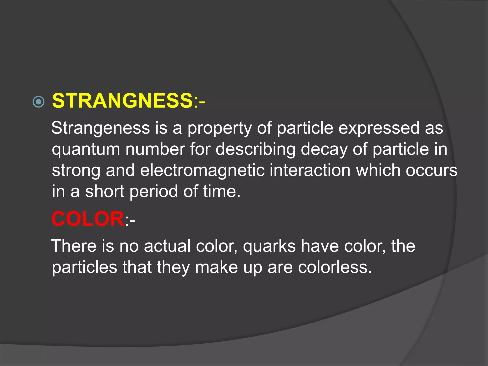  STRANGNESS:-
Strangeness is a property of particle expressed as
quantum number for describing decay of particle in
strong and electromagnetic interaction which occurs
in a short period of time.
COLOR:-
There is no actual color, quarks have color, the
particles that they make up are colorless.
 