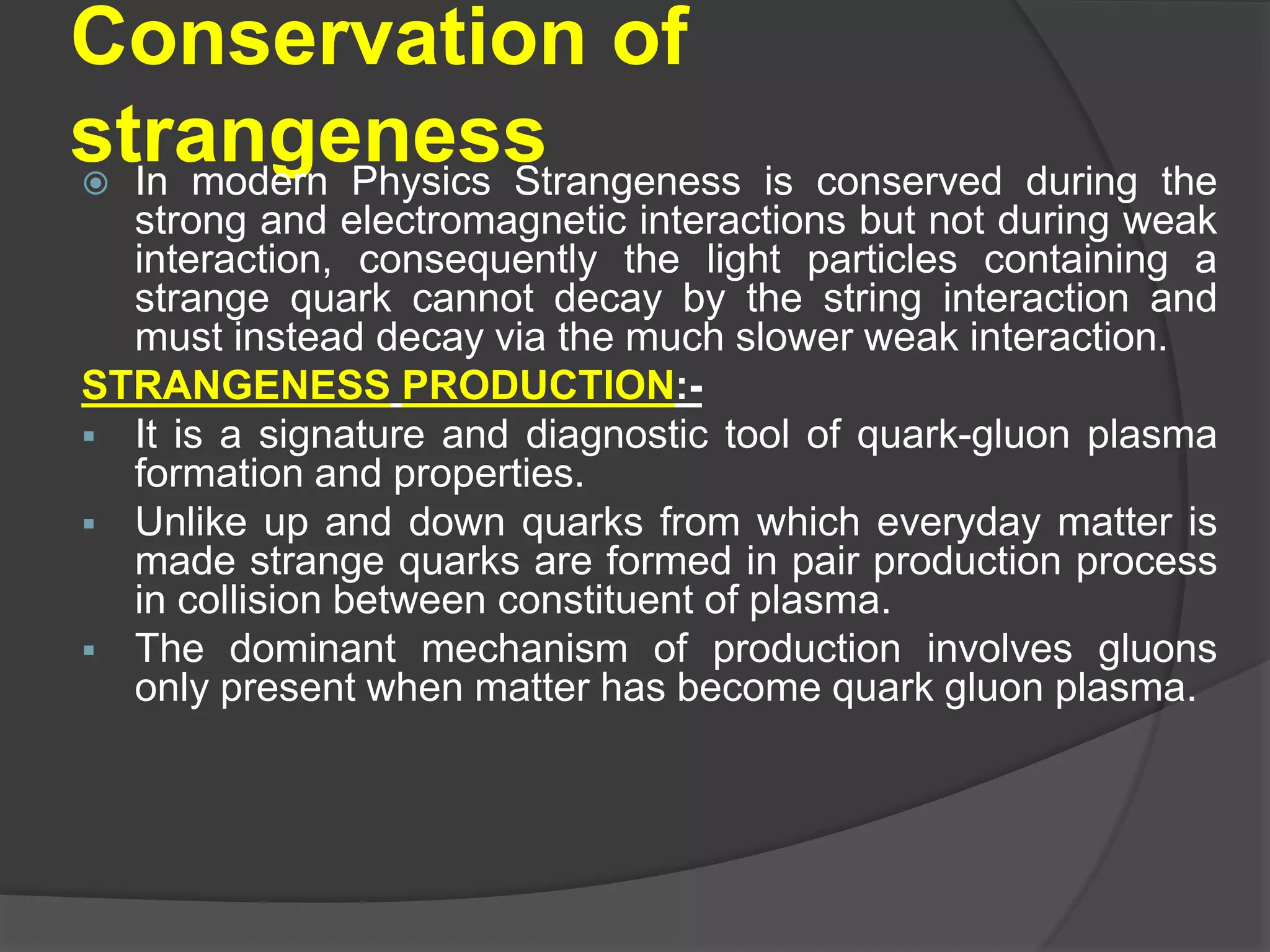 Conservation of
strangeness In modern Physics Strangeness is conserved during the
strong and electromagnetic interactions but not during weak
interaction, consequently the light particles containing a
strange quark cannot decay by the string interaction and
must instead decay via the much slower weak interaction.
STRANGENESS PRODUCTION:-
 It is a signature and diagnostic tool of quark-gluon plasma
formation and properties.
 Unlike up and down quarks from which everyday matter is
made strange quarks are formed in pair production process
in collision between constituent of plasma.
 The dominant mechanism of production involves gluons
only present when matter has become quark gluon plasma.
 